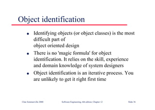 ©Ian Sommerville 2000 Software Engineering, 6th edition. Chapter 12 Slide 36
Object identification
l Identifying objects (or object classes) is the most
difficult part of
object oriented design
l There is no 'magic formula' for object
identification. It relies on the skill, experience
and domain knowledge of system designers
l Object identification is an iterative process. You
are unlikely to get it right first time
 