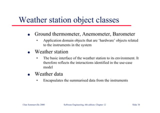 ©Ian Sommerville 2000 Software Engineering, 6th edition. Chapter 12 Slide 38
Weather station object classes
l Ground thermometer, Anemometer, Barometer
• Application domain objects that are ‘hardware’ objects related
to the instruments in the system
l Weather station
• The basic interface of the weather station to its environment. It
therefore reflects the interactions identified in the use-case
model
l Weather data
• Encapsulates the summarised data from the instruments
 