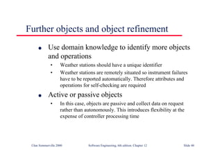 ©Ian Sommerville 2000 Software Engineering, 6th edition. Chapter 12 Slide 40
Further objects and object refinement
l Use domain knowledge to identify more objects
and operations
• Weather stations should have a unique identifier
• Weather stations are remotely situated so instrument failures
have to be reported automatically. Therefore attributes and
operations for self-checking are required
l Active or passive objects
• In this case, objects are passive and collect data on request
rather than autonomously. This introduces flexibility at the
expense of controller processing time
 