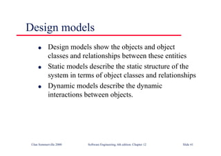 ©Ian Sommerville 2000 Software Engineering, 6th edition. Chapter 12 Slide 41
Design models
l Design models show the objects and object
classes and relationships between these entities
l Static models describe the static structure of the
system in terms of object classes and relationships
l Dynamic models describe the dynamic
interactions between objects.
 