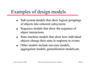 ©Ian Sommerville 2000 Software Engineering, 6th edition. Chapter 12 Slide 42
Examples of design models
l Sub-system models that show logical groupings
of objects into coherent subsystems
l Sequence models that show the sequence of
object interactions
l State machine models that show how individual
objects change their state in response to events
l Other models include use-case models,
aggregation models, generalisation models,etc.
 