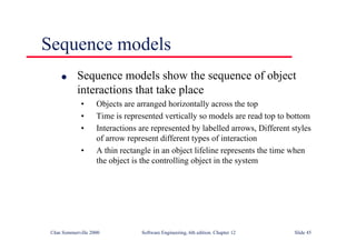©Ian Sommerville 2000 Software Engineering, 6th edition. Chapter 12 Slide 45
Sequence models
l Sequence models show the sequence of object
interactions that take place
• Objects are arranged horizontally across the top
• Time is represented vertically so models are read top to bottom
• Interactions are represented by labelled arrows, Different styles
of arrow represent different types of interaction
• A thin rectangle in an object lifeline represents the time when
the object is the controlling object in the system
 
