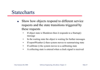 ©Ian Sommerville 2000 Software Engineering, 6th edition. Chapter 12 Slide 47
Statecharts
l Show how objects respond to different service
requests and the state transitions triggered by
these requests
• If object state is Shutdown then it responds to a Startup()
message
• In the waiting state the object is waiting for further messages
• If reportWeather () then system moves to summarising state
• If calibrate () the system moves to a calibrating state
• A collecting state is entered when a clock signal is received
 