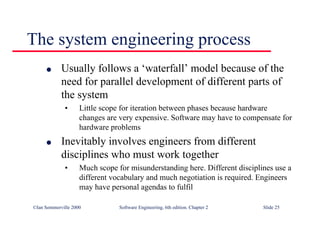©Ian Sommerville 2000 Software Engineering, 6th edition. Chapter 2 Slide 25
The system engineering process
l Usually follows a ‘waterfall’ model because of the
need for parallel development of different parts of
the system
• Little scope for iteration between phases because hardware
changes are very expensive. Software may have to compensate for
hardware problems
l Inevitably involves engineers from different
disciplines who must work together
• Much scope for misunderstanding here. Different disciplines use a
different vocabulary and much negotiation is required. Engineers
may have personal agendas to fulfil
 