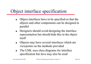 ©Ian Sommerville 2000 Software Engineering, 6th edition. Chapter 12 Slide 49
Object interface specification
l Object interfaces have to be specified so that the
objects and other components can be designed in
parallel
l Designers should avoid designing the interface
representation but should hide this in the object
itself
l Objects may have several interfaces which are
viewpoints on the methods provided
l The UML uses class diagrams for interface
specification but Java may also be used
 