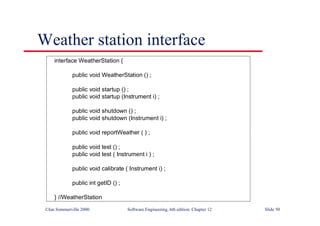 ©Ian Sommerville 2000 Software Engineering, 6th edition. Chapter 12 Slide 50
Weather station interface
interface WeatherStation {
public void WeatherStation () ;
public void startup () ;
public void startup (Instrument i) ;
public void shutdown () ;
public void shutdown (Instrument i) ;
public void reportWeather ( ) ;
public void test () ;
public void test ( Instrument i ) ;
public void calibrate ( Instrument i) ;
public int getID () ;
} //WeatherStation
 