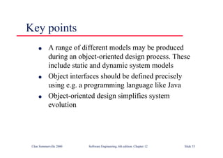 ©Ian Sommerville 2000 Software Engineering, 6th edition. Chapter 12 Slide 55
Key points
l A range of different models may be produced
during an object-oriented design process. These
include static and dynamic system models
l Object interfaces should be defined precisely
using e.g. a programming language like Java
l Object-oriented design simplifies system
evolution
 