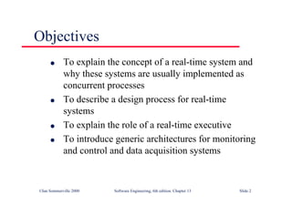 ©Ian Sommerville 2000 Software Engineering, 6th edition. Chapter 13 Slide 2
Objectives
l To explain the concept of a real-time system and
why these systems are usually implemented as
concurrent processes
l To describe a design process for real-time
systems
l To explain the role of a real-time executive
l To introduce generic architectures for monitoring
and control and data acquisition systems
 