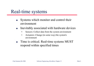©Ian Sommerville 2000 Software Engineering, 6th edition. Chapter 13 Slide 4
Real-time systems
l Systems which monitor and control their
environment
l Inevitably associated with hardware devices
• Sensors: Collect data from the system environment
• Actuators: Change (in some way) the system's
environment
l Time is critical. Real-time systems MUST
respond within specified times
 