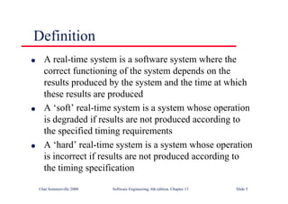 ©Ian Sommerville 2000 Software Engineering, 6th edition. Chapter 13 Slide 5
Definition
l A real-time system is a software system where the
correct functioning of the system depends on the
results produced by the system and the time at which
these results are produced
l A ‘soft’ real-time system is a system whose operation
is degraded if results are not produced according to
the specified timing requirements
l A ‘hard’ real-time system is a system whose operation
is incorrect if results are not produced according to
the timing specification
 