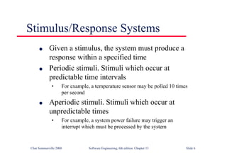 ©Ian Sommerville 2000 Software Engineering, 6th edition. Chapter 13 Slide 6
Stimulus/Response Systems
l Given a stimulus, the system must produce a
response within a specified time
l Periodic stimuli. Stimuli which occur at
predictable time intervals
• For example, a temperature sensor may be polled 10 times
per second
l Aperiodic stimuli. Stimuli which occur at
unpredictable times
• For example, a system power failure may trigger an
interrupt which must be processed by the system
 