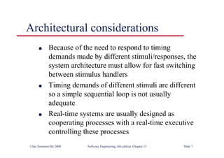 ©Ian Sommerville 2000 Software Engineering, 6th edition. Chapter 13 Slide 7
Architectural considerations
l Because of the need to respond to timing
demands made by different stimuli/responses, the
system architecture must allow for fast switching
between stimulus handlers
l Timing demands of different stimuli are different
so a simple sequential loop is not usually
adequate
l Real-time systems are usually designed as
cooperating processes with a real-time executive
controlling these processes
 
