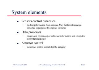 ©Ian Sommerville 2000 Software Engineering, 6th edition. Chapter 13 Slide 9
System elements
l Sensors control processes
• Collect information from sensors. May buffer information
collected in response to a sensor stimulus
l Data processor
• Carries out processing of collected information and computes
the system response
l Actuator control
• Generates control signals for the actuator
 