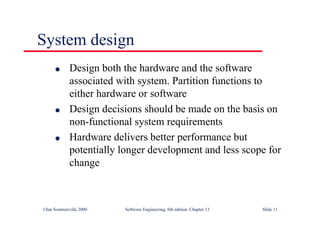 ©Ian Sommerville 2000 Software Engineering, 6th edition. Chapter 13 Slide 11
System design
l Design both the hardware and the software
associated with system. Partition functions to
either hardware or software
l Design decisions should be made on the basis on
non-functional system requirements
l Hardware delivers better performance but
potentially longer development and less scope for
change
 