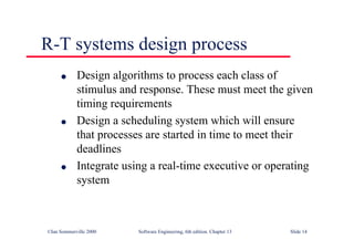 ©Ian Sommerville 2000 Software Engineering, 6th edition. Chapter 13 Slide 14
R-T systems design process
l Design algorithms to process each class of
stimulus and response. These must meet the given
timing requirements
l Design a scheduling system which will ensure
that processes are started in time to meet their
deadlines
l Integrate using a real-time executive or operating
system
 