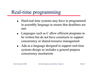 ©Ian Sommerville 2000 Software Engineering, 6th edition. Chapter 13 Slide 18
Real-time programming
l Hard-real time systems may have to programmed
in assembly language to ensure that deadlines are
met
l Languages such as C allow efficient programs to
be written but do not have constructs to support
concurrency or shared resource management
l Ada as a language designed to support real-time
systems design so includes a general purpose
concurrency mechanism
 