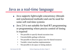 ©Ian Sommerville 2000 Software Engineering, 6th edition. Chapter 13 Slide 19
Java as a real-time language
l Java supports lightweight concurrency (threads
and synchonized methods) and can be used for
some soft real-time systems
l Java 2.0 is not suitable for hard RT programming
or programming where precise control of timing
is required
• Not possible to specify thread execution time
• Uncontrollable garbage collection
• Not possible to discover queue sizes for shared resources
• Variable virtual machine implementation
• Not possible to do space or timing analysis
 