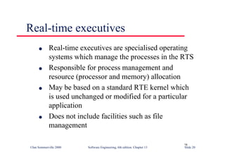 ©Ian Sommerville 2000 Software Engineering, 6th edition. Chapter 13 Slide 20
Real-time executives
l Real-time executives are specialised operating
systems which manage the processes in the RTS
l Responsible for process management and
resource (processor and memory) allocation
l May be based on a standard RTE kernel which
is used unchanged or modified for a particular
application
l Does not include facilities such as file
management
14
 