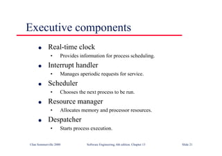 ©Ian Sommerville 2000 Software Engineering, 6th edition. Chapter 13 Slide 21
Executive components
l Real-time clock
• Provides information for process scheduling.
l Interrupt handler
• Manages aperiodic requests for service.
l Scheduler
• Chooses the next process to be run.
l Resource manager
• Allocates memory and processor resources.
l Despatcher
• Starts process execution.
 