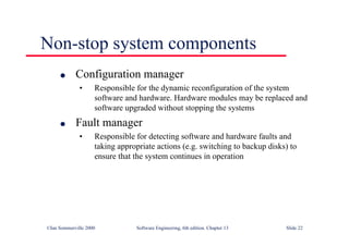 ©Ian Sommerville 2000 Software Engineering, 6th edition. Chapter 13 Slide 22
Non-stop system components
l Configuration manager
• Responsible for the dynamic reconfiguration of the system
software and hardware. Hardware modules may be replaced and
software upgraded without stopping the systems
l Fault manager
• Responsible for detecting software and hardware faults and
taking appropriate actions (e.g. switching to backup disks) to
ensure that the system continues in operation
 