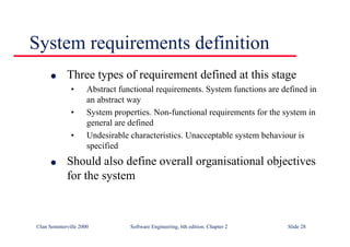 ©Ian Sommerville 2000 Software Engineering, 6th edition. Chapter 2 Slide 28
System requirements definition
l Three types of requirement defined at this stage
• Abstract functional requirements. System functions are defined in
an abstract way
• System properties. Non-functional requirements for the system in
general are defined
• Undesirable characteristics. Unacceptable system behaviour is
specified
l Should also define overall organisational objectives
for the system
 