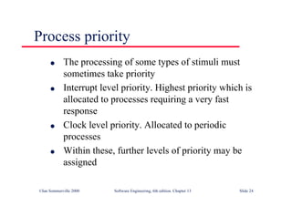 ©Ian Sommerville 2000 Software Engineering, 6th edition. Chapter 13 Slide 24
Process priority
l The processing of some types of stimuli must
sometimes take priority
l Interrupt level priority. Highest priority which is
allocated to processes requiring a very fast
response
l Clock level priority. Allocated to periodic
processes
l Within these, further levels of priority may be
assigned
 
