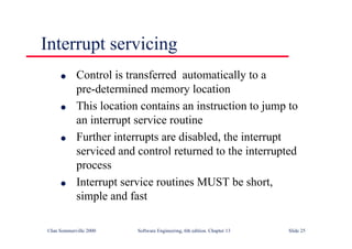 ©Ian Sommerville 2000 Software Engineering, 6th edition. Chapter 13 Slide 25
Interrupt servicing
l Control is transferred automatically to a
pre-determined memory location
l This location contains an instruction to jump to
an interrupt service routine
l Further interrupts are disabled, the interrupt
serviced and control returned to the interrupted
process
l Interrupt service routines MUST be short,
simple and fast
 