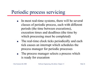 ©Ian Sommerville 2000 Software Engineering, 6th edition. Chapter 13 Slide 26
Periodic process servicing
l In most real-time systems, there will be several
classes of periodic process, each with different
periods (the time between executions),
execution times and deadlines (the time by
which processing must be completed)
l The real-time clock ticks periodically and each
tick causes an interrupt which schedules the
process manager for periodic processes
l The process manager selects a process which
is ready for execution
 