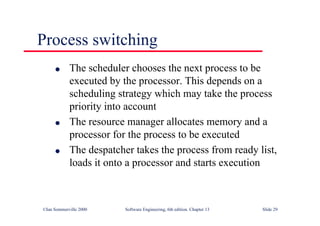 ©Ian Sommerville 2000 Software Engineering, 6th edition. Chapter 13 Slide 29
Process switching
l The scheduler chooses the next process to be
executed by the processor. This depends on a
scheduling strategy which may take the process
priority into account
l The resource manager allocates memory and a
processor for the process to be executed
l The despatcher takes the process from ready list,
loads it onto a processor and starts execution
 