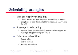 ©Ian Sommerville 2000 Software Engineering, 6th edition. Chapter 13 Slide 30
Scheduling strategies
l Non pre-emptive scheduling
• Once a process has been scheduled for execution, it runs to
completion or until it is blocked for some reason (e.g. waiting
for I/O)
l Pre-emptive scheduling
• The execution of an executing processes may be stopped if a
higher priority process requires service
l Scheduling algorithms
• Round-robin
• Rate monotonic
• Shortest deadline first
 
