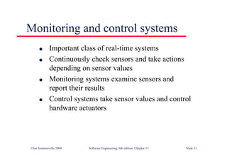 ©Ian Sommerville 2000 Software Engineering, 6th edition. Chapter 13 Slide 31
Monitoring and control systems
l Important class of real-time systems
l Continuously check sensors and take actions
depending on sensor values
l Monitoring systems examine sensors and
report their results
l Control systems take sensor values and control
hardware actuators
 
