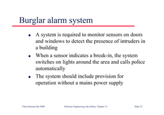 ©Ian Sommerville 2000 Software Engineering, 6th edition. Chapter 13 Slide 32
Burglar alarm system
l A system is required to monitor sensors on doors
and windows to detect the presence of intruders in
a building
l When a sensor indicates a break-in, the system
switches on lights around the area and calls police
automatically
l The system should include provision for
operation without a mains power supply
 