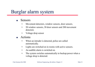 ©Ian Sommerville 2000 Software Engineering, 6th edition. Chapter 13 Slide 33
Burglar alarm system
l Sensors
• Movement detectors, window sensors, door sensors.
• 50 window sensors, 30 door sensors and 200 movement
detectors
• Voltage drop sensor
l Actions
• When an intruder is detected, police are called
automatically.
• Lights are switched on in rooms with active sensors.
• An audible alarm is switched on.
• The system switches automatically to backup power when a
voltage drop is detected.
 