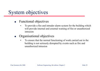 ©Ian Sommerville 2000 Software Engineering, 6th edition. Chapter 2 Slide 29
System objectives
l Functional objectives
• To provide a fire and intruder alarm system for the building which
will provide internal and external warning of fire or unauthorized
intrusion
l Organisational objectives
• To ensure that the normal functioning of work carried out in the
building is not seriously disrupted by events such as fire and
unauthorized intrusion
 