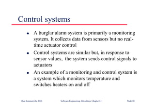 ©Ian Sommerville 2000 Software Engineering, 6th edition. Chapter 13 Slide 40
Control systems
l A burglar alarm system is primarily a monitoring
system. It collects data from sensors but no real-
time actuator control
l Control systems are similar but, in response to
sensor values, the system sends control signals to
actuators
l An example of a monitoring and control system is
a system which monitors temperature and
switches heaters on and off
 