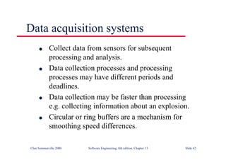 ©Ian Sommerville 2000 Software Engineering, 6th edition. Chapter 13 Slide 42
Data acquisition systems
l Collect data from sensors for subsequent
processing and analysis.
l Data collection processes and processing
processes may have different periods and
deadlines.
l Data collection may be faster than processing
e.g. collecting information about an explosion.
l Circular or ring buffers are a mechanism for
smoothing speed differences.
 