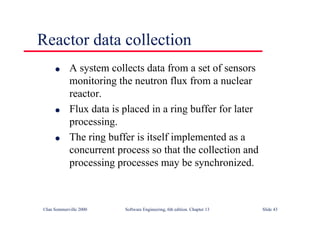 ©Ian Sommerville 2000 Software Engineering, 6th edition. Chapter 13 Slide 43
Reactor data collection
l A system collects data from a set of sensors
monitoring the neutron flux from a nuclear
reactor.
l Flux data is placed in a ring buffer for later
processing.
l The ring buffer is itself implemented as a
concurrent process so that the collection and
processing processes may be synchronized.
 