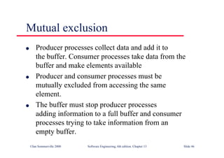 ©Ian Sommerville 2000 Software Engineering, 6th edition. Chapter 13 Slide 46
Mutual exclusion
l Producer processes collect data and add it to
the buffer. Consumer processes take data from the
buffer and make elements available
l Producer and consumer processes must be
mutually excluded from accessing the same
element.
l The buffer must stop producer processes
adding information to a full buffer and consumer
processes trying to take information from an
empty buffer.
 