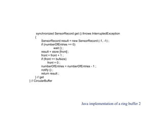 Java implementation of a ring buffer 2
synchronized SensorRecord get () throws InterruptedException
{
SensorRecord result = new SensorRecord (-1, -1) ;
if (numberOfEntries == 0)
wait () ;
result = store [front] ;
front = front + 1 ;
if (front == bufsize)
front = 0 ;
numberOfEntries = numberOfEntries - 1 ;
notify () ;
return result ;
} // get
} // CircularBuffer
 