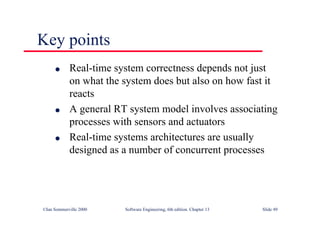 ©Ian Sommerville 2000 Software Engineering, 6th edition. Chapter 13 Slide 49
Key points
l Real-time system correctness depends not just
on what the system does but also on how fast it
reacts
l A general RT system model involves associating
processes with sensors and actuators
l Real-time systems architectures are usually
designed as a number of concurrent processes
 