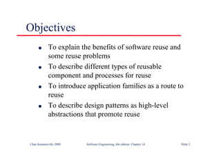 ©Ian Sommerville 2000 Software Engineering, 6th edition. Chapter 14 Slide 2
Objectives
l To explain the benefits of software reuse and
some reuse problems
l To describe different types of reusable
component and processes for reuse
l To introduce application families as a route to
reuse
l To describe design patterns as high-level
abstractions that promote reuse
 