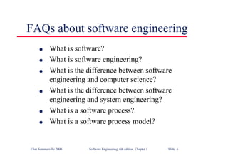 ©Ian Sommerville 2000 Software Engineering, 6th edition. Chapter 1 Slide 6
FAQs about software engineering
l What is software?
l What is software engineering?
l What is the difference between software
engineering and computer science?
l What is the difference between software
engineering and system engineering?
l What is a software process?
l What is a software process model?
 