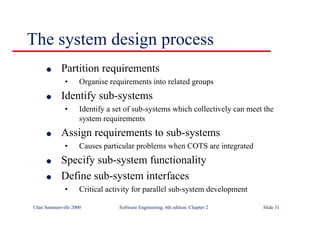©Ian Sommerville 2000 Software Engineering, 6th edition. Chapter 2 Slide 31
The system design process
l Partition requirements
• Organise requirements into related groups
l Identify sub-systems
• Identify a set of sub-systems which collectively can meet the
system requirements
l Assign requirements to sub-systems
• Causes particular problems when COTS are integrated
l Specify sub-system functionality
l Define sub-system interfaces
• Critical activity for parallel sub-system development
 