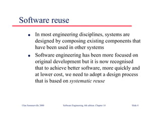 ©Ian Sommerville 2000 Software Engineering, 6th edition. Chapter 14 Slide 4
Software reuse
l In most engineering disciplines, systems are
designed by composing existing components that
have been used in other systems
l Software engineering has been more focused on
original development but it is now recognised
that to achieve better software, more quickly and
at lower cost, we need to adopt a design process
that is based on systematic reuse
 