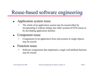 ©Ian Sommerville 2000 Software Engineering, 6th edition. Chapter 14 Slide 5
Reuse-based software engineering
l Application system reuse
• The whole of an application system may be reused either by
incorporating it without change into other systems (COTS reuse) or
by developing application families
l Component reuse
• Components of an application from sub-systems to single objects
may be reused
l Function reuse
• Software components that implement a single well-defined function
may be reused
 