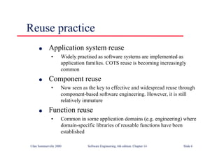 ©Ian Sommerville 2000 Software Engineering, 6th edition. Chapter 14 Slide 6
Reuse practice
l Application system reuse
• Widely practised as software systems are implemented as
application families. COTS reuse is becoming increasingly
common
l Component reuse
• Now seen as the key to effective and widespread reuse through
component-based software engineering. However, it is still
relatively immature
l Function reuse
• Common in some application domains (e.g. engineering) where
domain-specific libraries of reusable functions have been
established
 