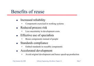©Ian Sommerville 2000 Software Engineering, 6th edition. Chapter 14 Slide 7
Benefits of reuse
l Increased reliability
• Components exercised in working systems
l Reduced process risk
• Less uncertainty in development costs
l Effective use of specialists
• Reuse components instead of people
l Standards compliance
• Embed standards in reusable components
l Accelerated development
• Avoid original development and hence speed-up production
 