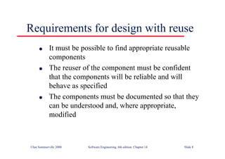 ©Ian Sommerville 2000 Software Engineering, 6th edition. Chapter 14 Slide 8
Requirements for design with reuse
l It must be possible to find appropriate reusable
components
l The reuser of the component must be confident
that the components will be reliable and will
behave as specified
l The components must be documented so that they
can be understood and, where appropriate,
modified
 