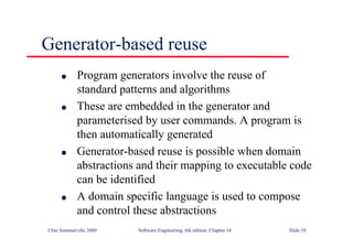 ©Ian Sommerville 2000 Software Engineering, 6th edition. Chapter 14 Slide 10
Generator-based reuse
l Program generators involve the reuse of
standard patterns and algorithms
l These are embedded in the generator and
parameterised by user commands. A program is
then automatically generated
l Generator-based reuse is possible when domain
abstractions and their mapping to executable code
can be identified
l A domain specific language is used to compose
and control these abstractions
 