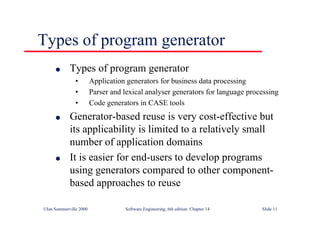 ©Ian Sommerville 2000 Software Engineering, 6th edition. Chapter 14 Slide 11
Types of program generator
l Types of program generator
• Application generators for business data processing
• Parser and lexical analyser generators for language processing
• Code generators in CASE tools
l Generator-based reuse is very cost-effective but
its applicability is limited to a relatively small
number of application domains
l It is easier for end-users to develop programs
using generators compared to other component-
based approaches to reuse
 